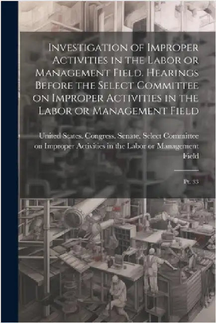 Investigation of Improper Activities in the Labor or Management Field. Hearings Before the Select Committee on Improper Activities in the Labor or Man by United States Congress Senate Select