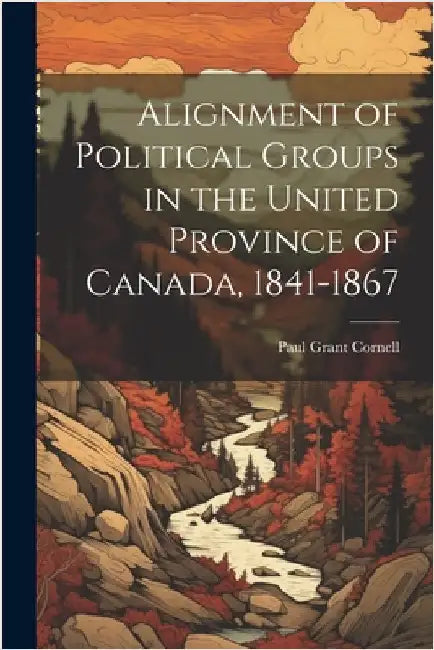 Alignment of Political Groups in the United Province of Canada, 1841-1867 by Cornell, Paul Grant