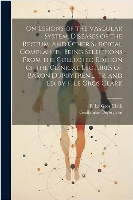 On Lesions of the Vascular System, Diseases of the Rectum, and Other Surgical Complaints, Being Selections From the Collected Edition of the Clinical by Dupuytren, Guillaume