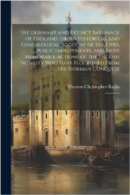 The Dormant and Extinct Baronage of England; or, An Historical and Genealogical Account of the Lives, Public Employments, and Most Memorable Actions o by Banks, Thomas Christopher