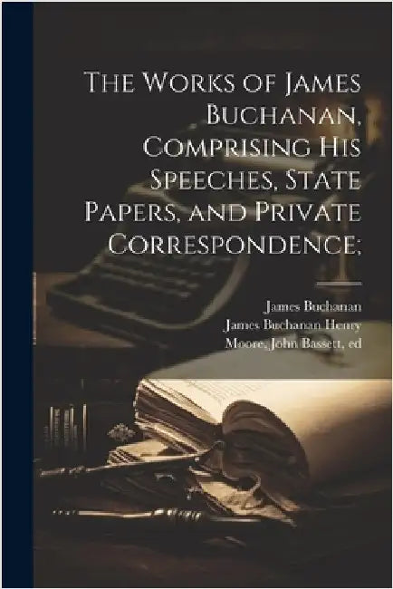 The Works of James Buchanan, Comprising his Speeches, State Papers, and Private Correspondence; by Buchanan, James