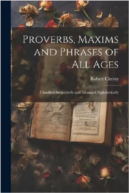 Proverbs, Maxims and Phrases of all Ages: Classified Subjectively and Arranged Alphabetically by Christy, Robert