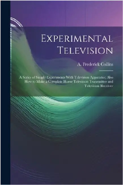 Experimental Television; a Series of Simple Experiments With Television Apparatus; Also how to Make a Complete Home Television Transmitter and Televis by Collins, A. Frederick 1869-