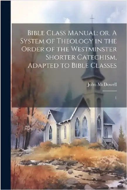 Bible Class Manual: or, A System of Theology in the Order of the Westminster Shorter Catechism, Adapted to Bible Classes: 1 by McDowell, John