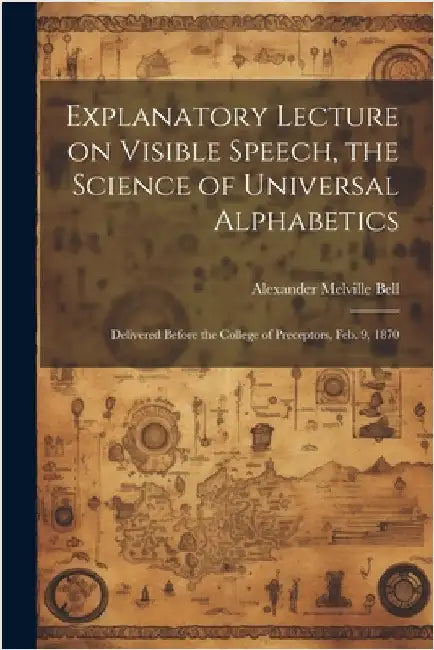 Explanatory Lecture on Visible Speech, the Science of Universal Alphabetics: Delivered Before the College of Preceptors, Feb. 9, 1870 by Bell, Alexander Melville