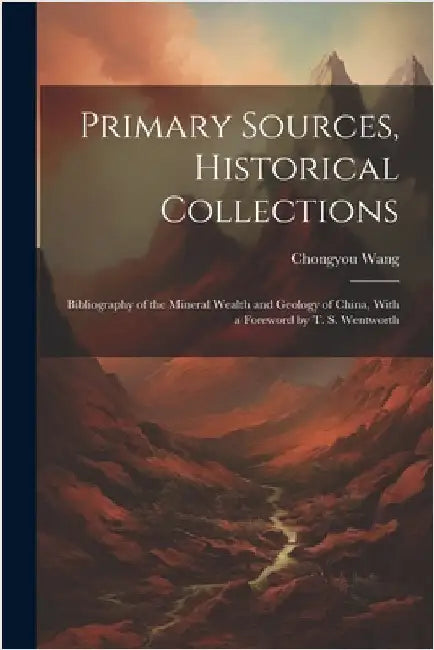 Primary Sources, Historical Collections: Bibliography of the Mineral Wealth and Geology of China, With a Foreword by T. S. Wentworth by Wang, Chongyou