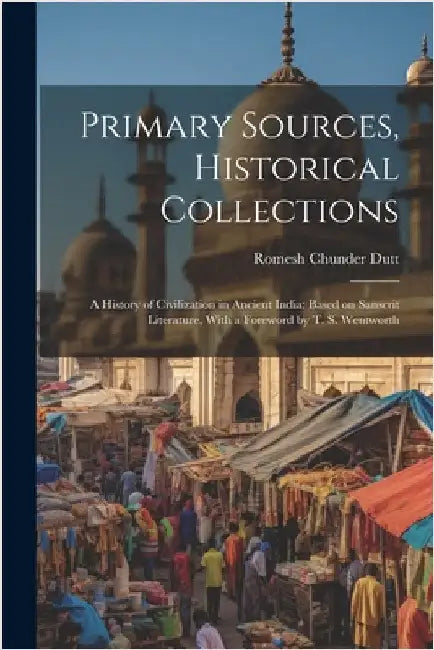 Primary Sources, Historical Collections: A History of Civilization in Ancient India: Based on Sanscrit Literature, With a Foreword by T. S. Wentworth by Dutt, Romesh Chunder