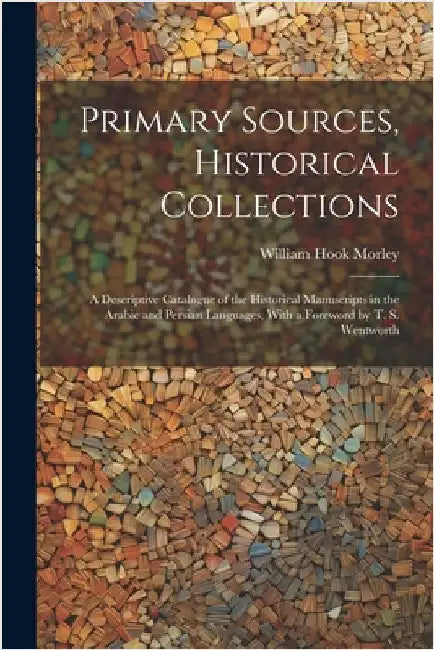 Primary Sources, Historical Collections: A Descriptive Catalogue of the Historical Manuscripts in the Arabic and Persian Languages, With a Foreword by by Morley, William Hook