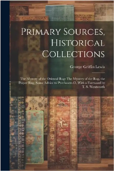 Primary Sources, Historical Collections: The Mystery of the Oriental Rug: The Mystery of the Rug, the Prayer Rug, Some Advice to Purchasers o, With a by Lewis, George Griffin