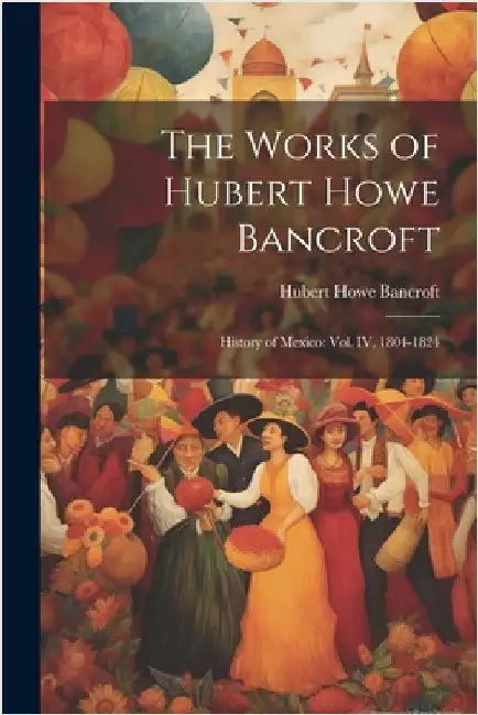 The Works of Hubert Howe Bancroft: History of Mexico: vol. IV, 1804-1824 by Bancroft, Hubert Howe