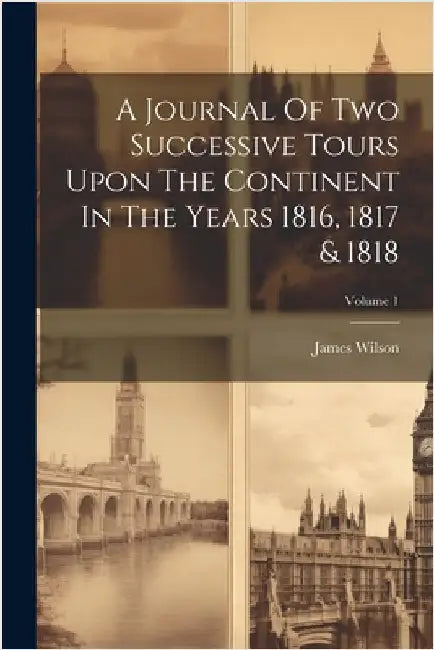 A Journal Of Two Successive Tours Upon The Continent In The Years 1816, 1817 & 1818; Volume 1 by (Esq )., James Wilson