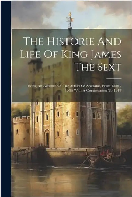 The Historie And Life Of King James The Sext: Being An Account Of The Affairs Of Scotland, From 1566 - 1596 With A Continuation To 1617 by Anonymous
