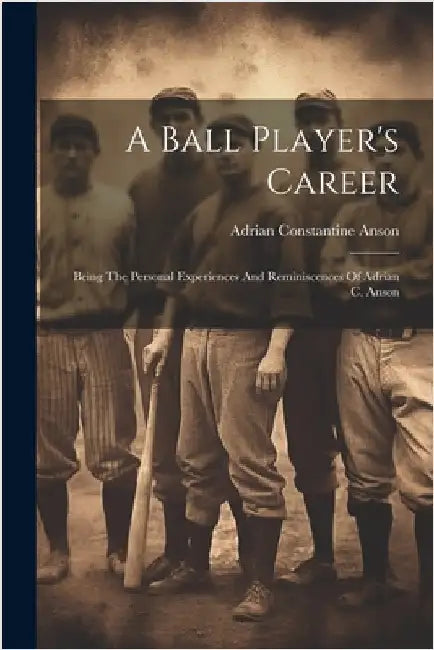 A Ball Player's Career: Being The Personal Experiences And Reminiscences Of Adrian C. Anson by Anson, Adrian Constantine