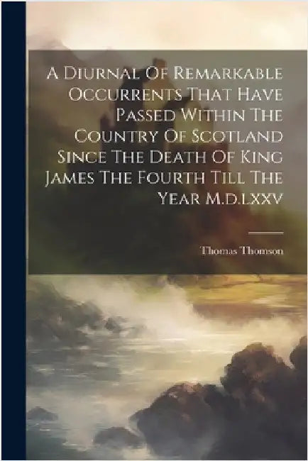 A Diurnal Of Remarkable Occurrents That Have Passed Within The Country Of Scotland Since The Death Of King James The Fourth Till The Year M.d.lxxv by Thomson, Thomas