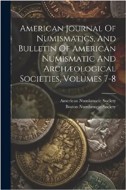 American Journal Of Numismatics, And Bulletin Of American Numismatic And Archæological Societies, Volumes 7-8 by Society, American Numismatic