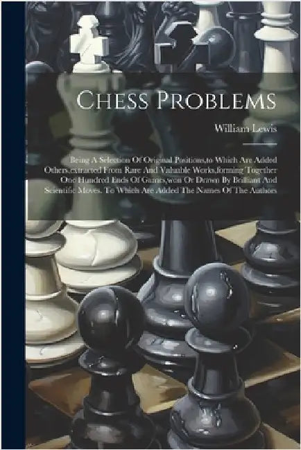 Chess Problems: Being A Selection Of Original Positions, to Which Are Added Others, extracted From Rare And Valuable Works, forming To by Lewis, William