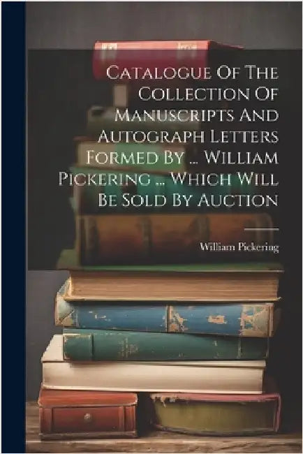 Catalogue Of The Collection Of Manuscripts And Autograph Letters Formed By ... William Pickering ... Which Will Be Sold By Auction by Pickering, William