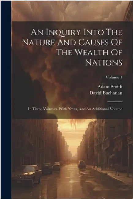 An Inquiry Into The Nature And Causes Of The Wealth Of Nations: In Three Volumes. With Notes, And An Additional Volume; Volume 1 by Smith, Adam