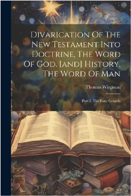 Divarication Of The New Testament Into Doctrine, The Word Of God. [and] History, The Word Of Man: Part I. The Four Gospels by Wirgman, Thomas