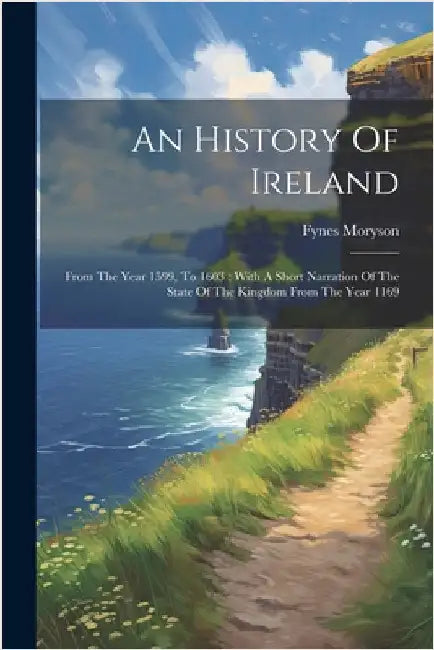 An History Of Ireland: From The Year 1599, To 1603: With A Short Narration Of The State Of The Kingdom From The Year 1169 by Moryson, Fynes