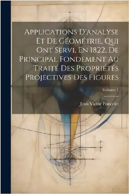 Applications D'analyse Et De Géométrie, Qui Ont Servi, En 1822, De Principal Fondement Au Traité Des Propriétés Projectives Des Figures; Volume 1 by Poncelet, Jean Victor