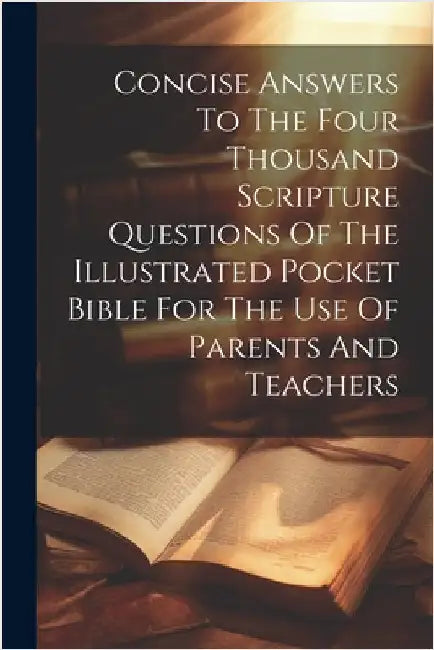 Concise Answers To The Four Thousand Scripture Questions Of The Illustrated Pocket Bible For The Use Of Parents And Teachers by Anonymous