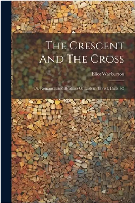 The Crescent And The Cross: Or, Romance And Realities Of Eastern Travel, Parts 1-2 by Warburton, Eliot