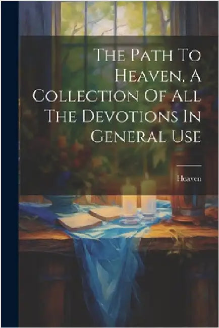 The Path To Heaven, A Collection Of All The Devotions In General Use by Heaven
