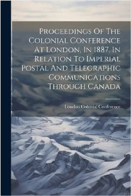 Proceedings Of The Colonial Conference At London, In 1887, In Relation To Imperial Postal And Telegraphic Communications Through Canada by Colonial Conference, London 1887