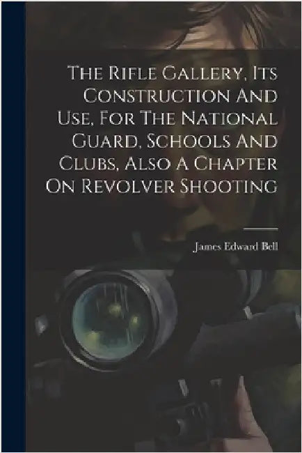 The Rifle Gallery, Its Construction And Use, For The National Guard, Schools And Clubs, Also A Chapter On Revolver Shooting by Bell, James E[dward] 1845- [From Old