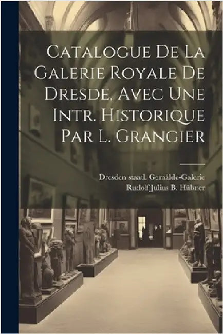 Catalogue De La Galerie Royale De Dresde, Avec Une Intr. Historique Par L. Grangier by Rudolf Julius B Hübner