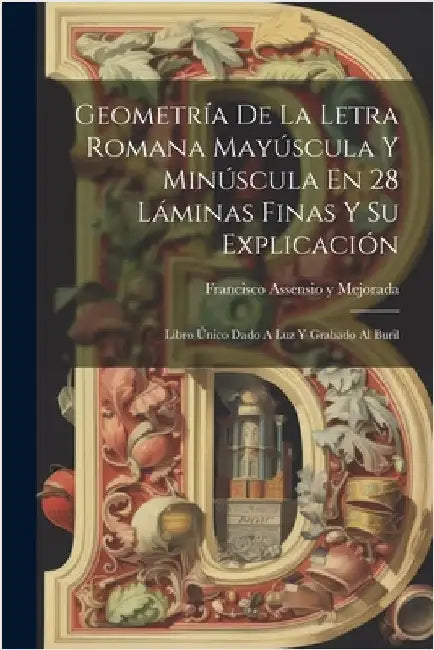 Geometría De La Letra Romana Mayúscula Y Minúscula En 28 Láminas Finas Y Su Explicación: Libro Único Dado A Luz Y Grabado Al Buril by Francisco Assensio Y Mejorada