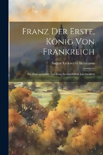 Franz der Erste, König von Frankreich: Ein Sittengemälde aus dem Sechszehnten Jahrhundert by August Leberecht Herrmann