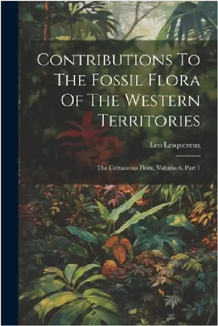 Contributions To The Fossil Flora Of The Western Territories: The Cretaceous Flora, Volume 6, Part 1 by Lesquereux, Leo