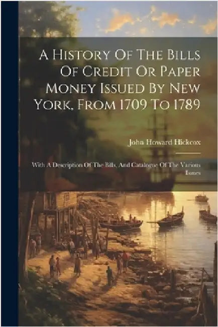 A History Of The Bills Of Credit Or Paper Money Issued By New York, From 1709 To 1789: With A Description Of The Bills, And Catalogue Of The Various I by Hickcox, John Howard