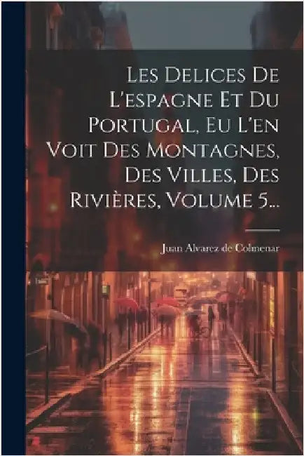 Les Delices De L'espagne Et Du Portugal, Eu L'en Voit Des Montagnes, Des Villes, Des Rivières, Volume 5... by Juan Alvarez de Colmenar