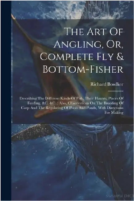 The Art Of Angling, Or, Complete Fly & Bottom-fisher: Describing The Different Kinds Of Fish, Their Haunts, Places Of Feeding, &c. &c.: Also, Observat by Bowlker, Richard