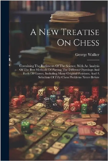A New Treatise On Chess: Containing The Rudiments Of The Science, With An Analysis Of The Best Methods Of Playing The Different Openings And En by Walker, George