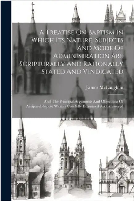 A Treatise On Baptism In Which Its Nature, Subjects And Mode Of Administration Are Scripturally And Rationally Stated And Vindicated: And The Principa by James, McLaughlin