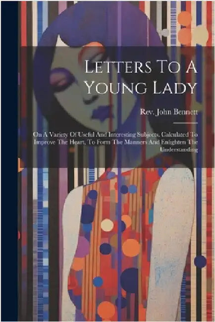 Letters To A Young Lady: On A Variety Of Useful And Interesting Subjects, Calculated To Improve The Heart, To Form The Manners And Enlighten Th by Bennett, John