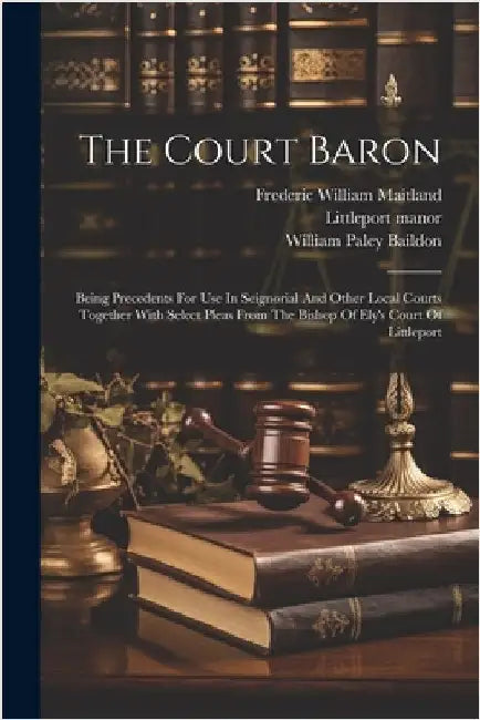 The Court Baron: Being Precedents For Use In Seignorial And Other Local Courts Together With Select Pleas From The Bishop Of Ely's Court Of Littleport by Baildon, William Paley 1859-1924
