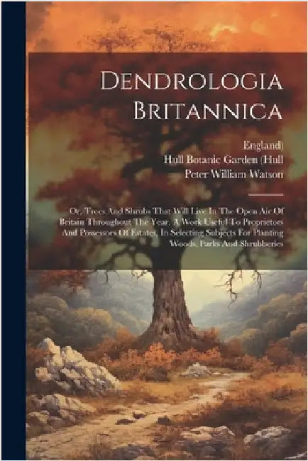 Dendrologia Britannica: Or, Trees And Shrubs That Will Live In The Open Air Of Britain Throughout The Year. A Work Useful To Proprietors And P by Watson, Peter William