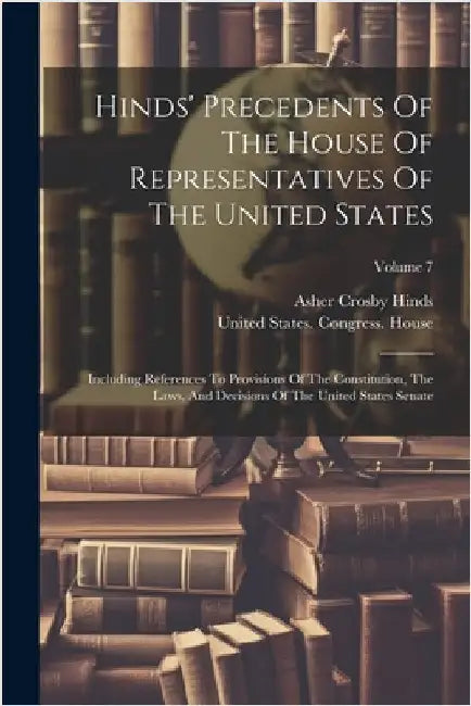 Hinds' Precedents Of The House Of Representatives Of The United States: Including References To Provisions Of The Constitution, The Laws, And Decision by Hinds, Asher Crosby