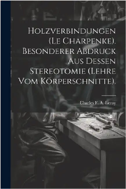 Holzverbindungen (le Charpenke). Besonderer Abdruck aus dessen Stereotomie (Lehre vom Körperschnitte). by Charles F a Leroy