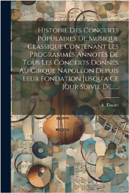 Histoire Des Concerts Populaires De Musique Classique Contenant Les Programmes Annotés De Tous Les Concerts Donnés Au Cirque Napoléon Depuis Leur Fond by Elwart, A.