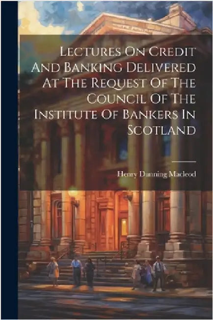 Lectures On Credit And Banking Delivered At The Request Of The Council Of The Institute Of Bankers In Scotland by MacLeod, Henry Dunning