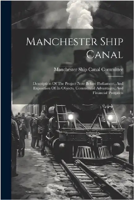 Manchester Ship Canal: Description Of The Project Now Before Parliament, And Exposition Of Its Objects, Commercial Advantages, And Financial Prospects by Manchester Ship Canal Committee