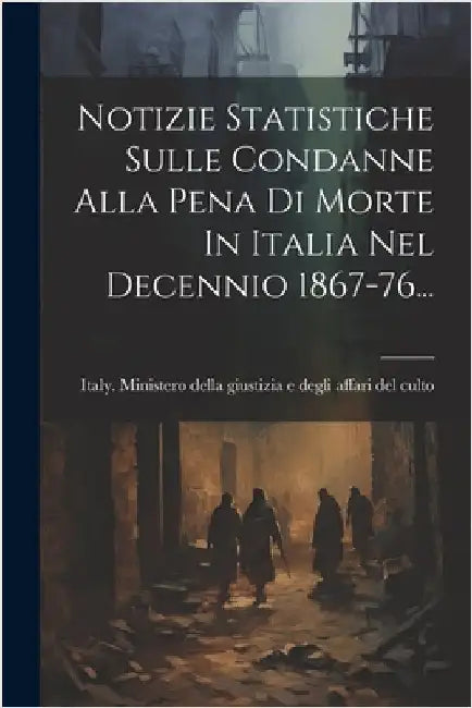 Notizie Statistiche Sulle Condanne Alla Pena Di Morte In Italia Nel Decennio 1867-76... by Italy Ministero Della Giustizia E de