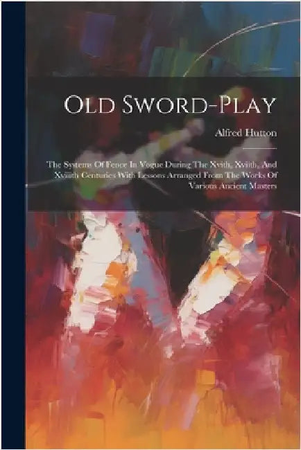 Old Sword-play: The Systems Of Fence In Vogue During The Xvith, Xviith, And Xviiith Centuries With Lessons Arranged From The Works Of by Hutton, Alfred