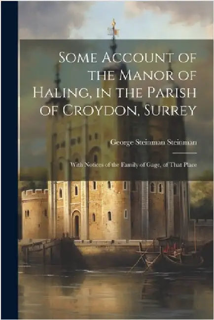 Some Account of the Manor of Haling, in the Parish of Croydon, Surrey: With Notices of the Family of Gage, of That Place by Steinman, George Steinman